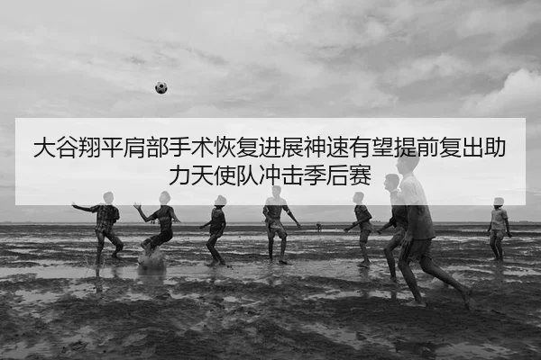 大谷翔平肩部手术恢复进展神速有望提前复出助力天使队冲击季后赛